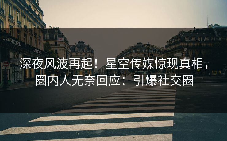 深夜风波再起！星空传媒惊现真相，圈内人无奈回应：引爆社交圈