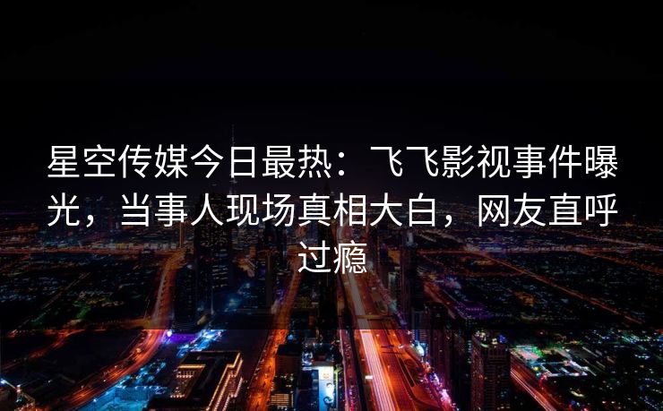 星空传媒今日最热：飞飞影视事件曝光，当事人现场真相大白，网友直呼过瘾