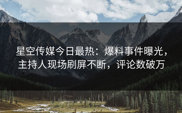 星空传媒今日最热：爆料事件曝光，主持人现场刷屏不断，评论数破万