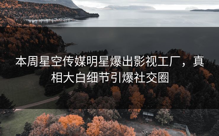 本周星空传媒明星爆出影视工厂，真相大白细节引爆社交圈