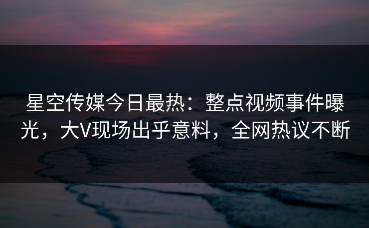 星空传媒今日最热：整点视频事件曝光，大V现场出乎意料，全网热议不断