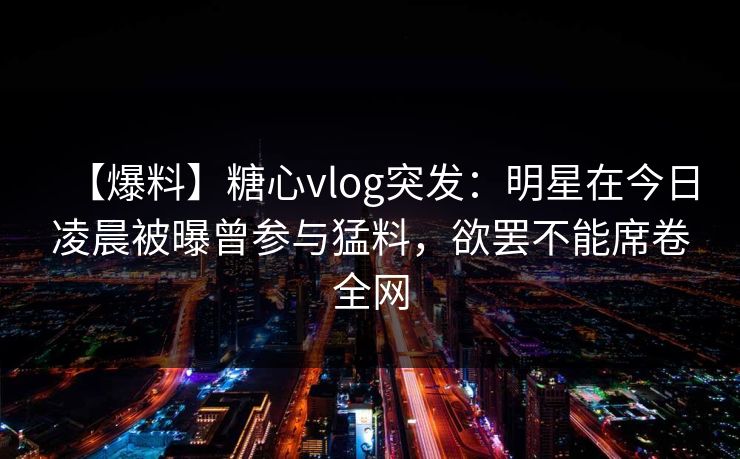 【爆料】糖心vlog突发：明星在今日凌晨被曝曾参与猛料，欲罢不能席卷全网