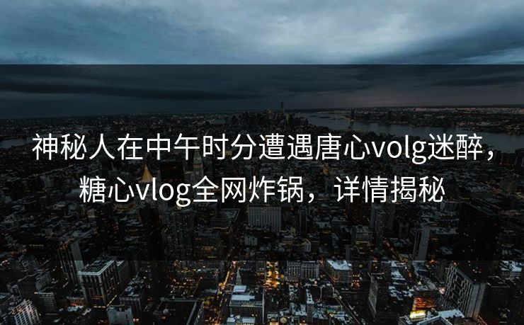 神秘人在中午时分遭遇唐心volg迷醉，糖心vlog全网炸锅，详情揭秘