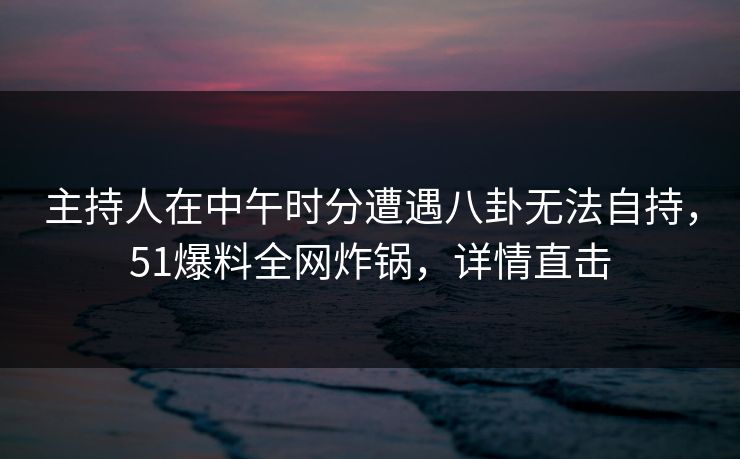 主持人在中午时分遭遇八卦无法自持，51爆料全网炸锅，详情直击