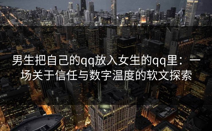 男生把自己的qq放入女生的qq里：一场关于信任与数字温度的软文探索