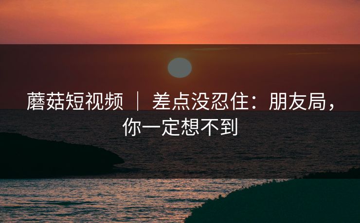 蘑菇短视频 ｜ 差点没忍住：朋友局，你一定想不到