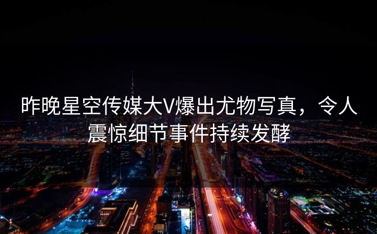 昨晚星空传媒大V爆出尤物写真，令人震惊细节事件持续发酵
