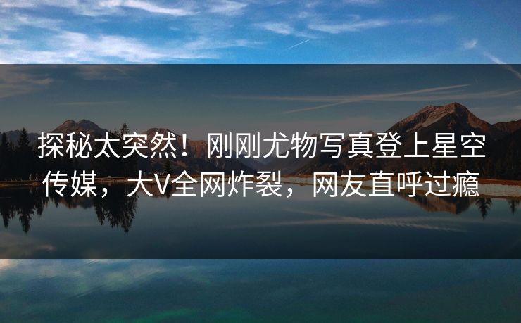 探秘太突然！刚刚尤物写真登上星空传媒，大V全网炸裂，网友直呼过瘾