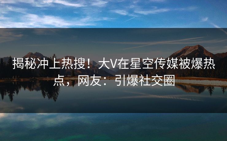 揭秘冲上热搜！大V在星空传媒被爆热点，网友：引爆社交圈
