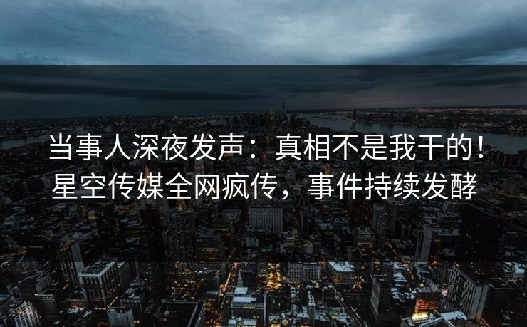 当事人深夜发声：真相不是我干的！星空传媒全网疯传，事件持续发酵