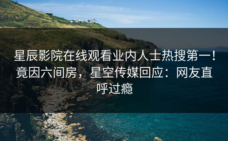 星辰影院在线观看业内人士热搜第一！竟因六间房，星空传媒回应：网友直呼过瘾