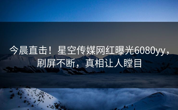 今晨直击！星空传媒网红曝光6080yy，刷屏不断，真相让人瞠目
