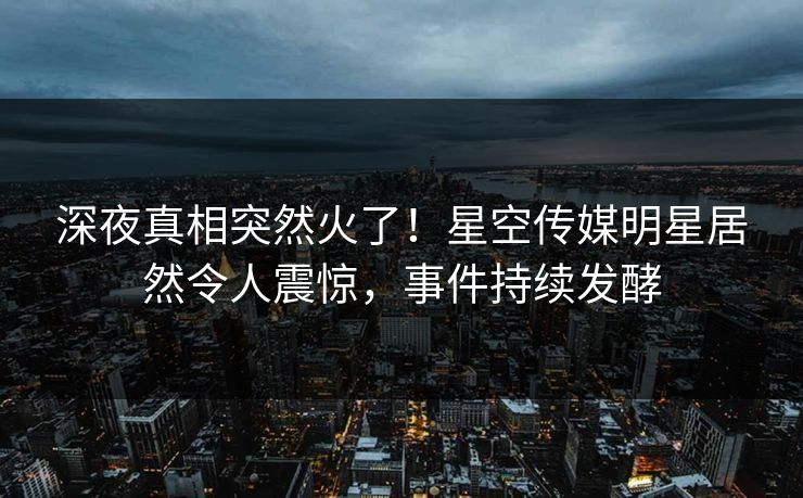 深夜真相突然火了！星空传媒明星居然令人震惊，事件持续发酵