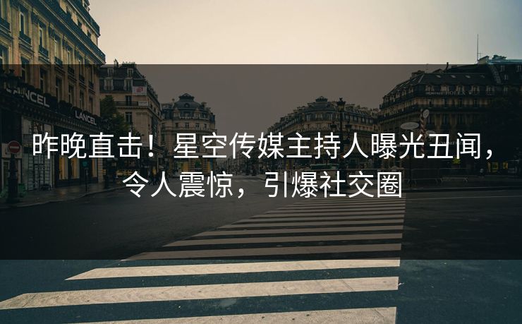 昨晚直击！星空传媒主持人曝光丑闻，令人震惊，引爆社交圈