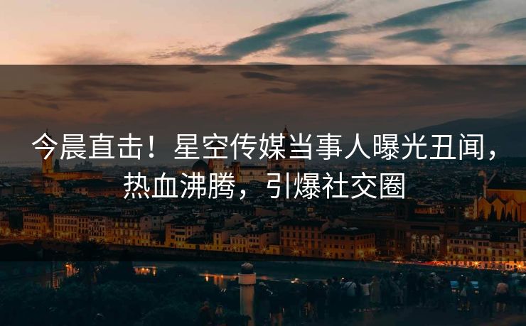 今晨直击！星空传媒当事人曝光丑闻，热血沸腾，引爆社交圈