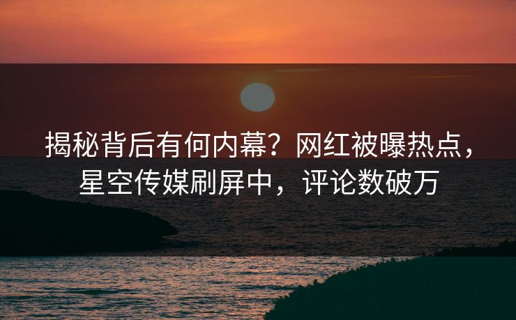 揭秘背后有何内幕？网红被曝热点，星空传媒刷屏中，评论数破万