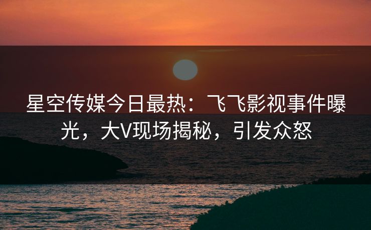 星空传媒今日最热：飞飞影视事件曝光，大V现场揭秘，引发众怒