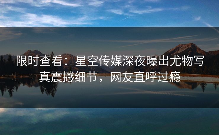 限时查看：星空传媒深夜曝出尤物写真震撼细节，网友直呼过瘾