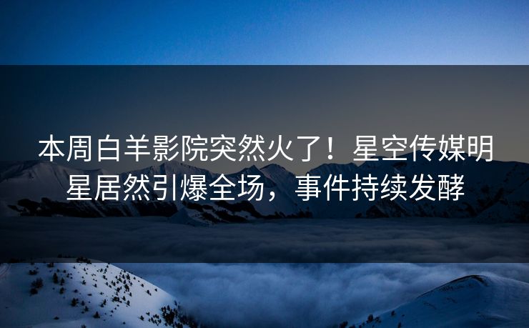 本周白羊影院突然火了！星空传媒明星居然引爆全场，事件持续发酵