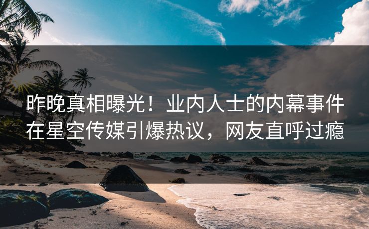 昨晚真相曝光！业内人士的内幕事件在星空传媒引爆热议，网友直呼过瘾