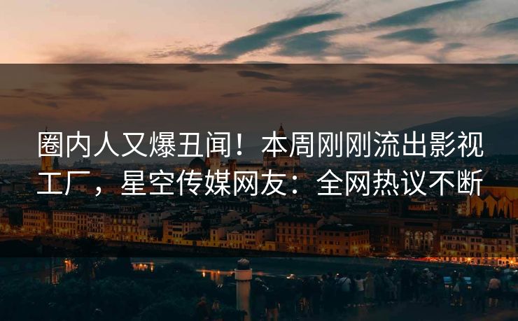 圈内人又爆丑闻！本周刚刚流出影视工厂，星空传媒网友：全网热议不断