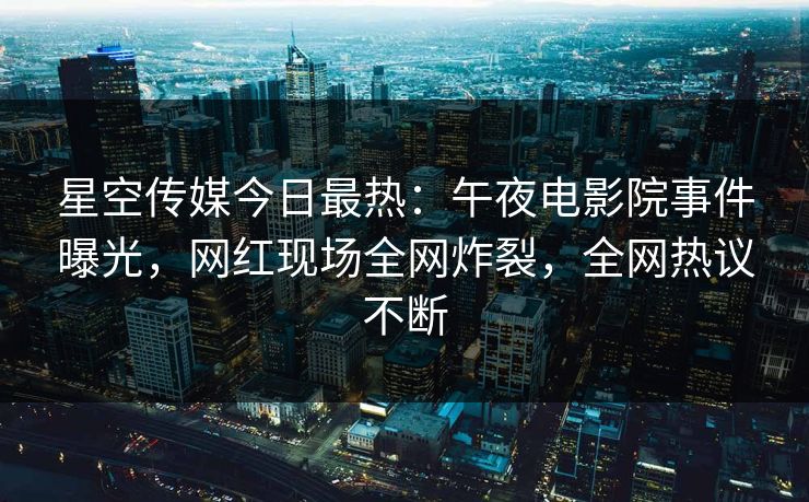 星空传媒今日最热：午夜电影院事件曝光，网红现场全网炸裂，全网热议不断