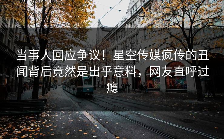 当事人回应争议！星空传媒疯传的丑闻背后竟然是出乎意料，网友直呼过瘾