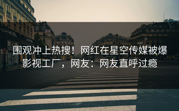 围观冲上热搜！网红在星空传媒被爆影视工厂，网友：网友直呼过瘾