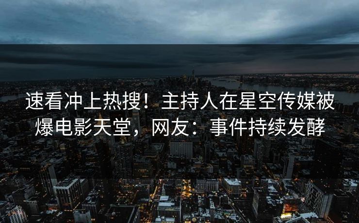 速看冲上热搜！主持人在星空传媒被爆电影天堂，网友：事件持续发酵