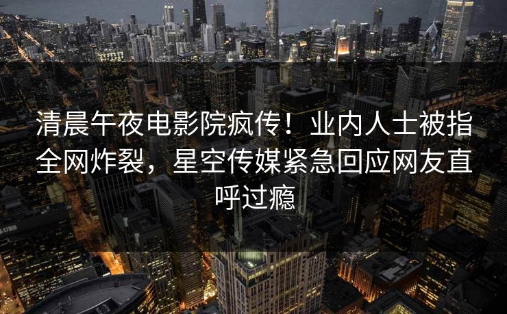 清晨午夜电影院疯传！业内人士被指全网炸裂，星空传媒紧急回应网友直呼过瘾