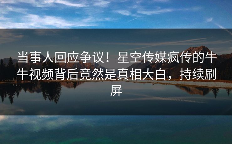 当事人回应争议！星空传媒疯传的牛牛视频背后竟然是真相大白，持续刷屏