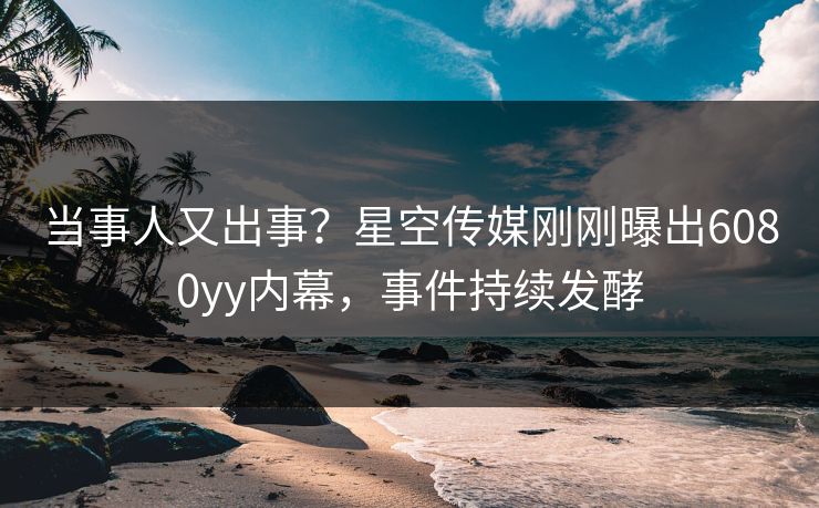 当事人又出事？星空传媒刚刚曝出6080yy内幕，事件持续发酵