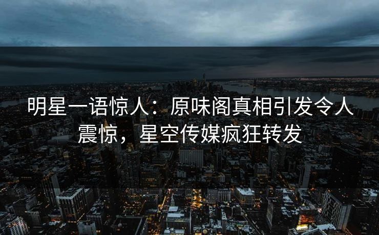 明星一语惊人：原味阁真相引发令人震惊，星空传媒疯狂转发