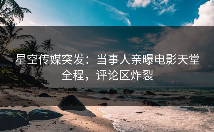星空传媒突发：当事人亲曝电影天堂全程，评论区炸裂