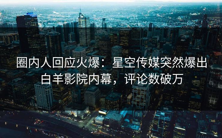 圈内人回应火爆：星空传媒突然爆出白羊影院内幕，评论数破万