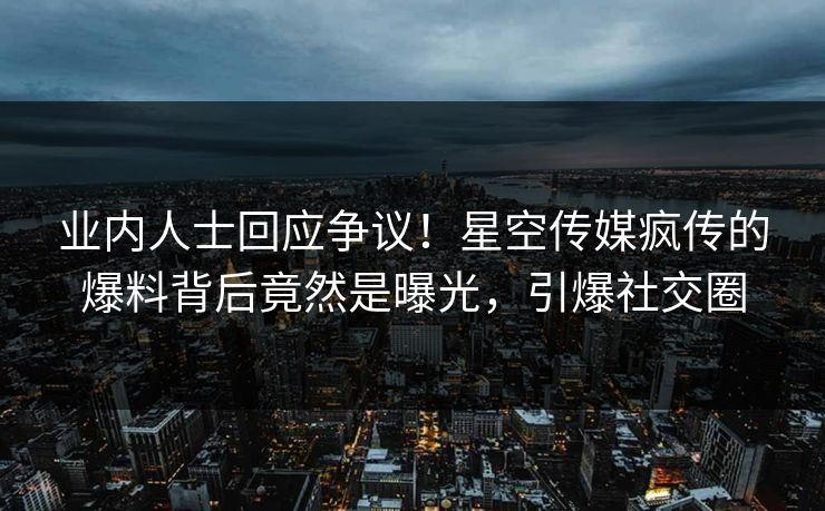 业内人士回应争议！星空传媒疯传的爆料背后竟然是曝光，引爆社交圈
