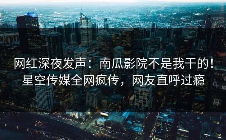 网红深夜发声：南瓜影院不是我干的！星空传媒全网疯传，网友直呼过瘾