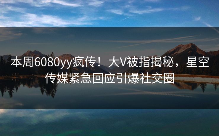 本周6080yy疯传！大V被指揭秘，星空传媒紧急回应引爆社交圈