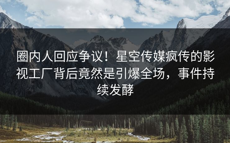 圈内人回应争议！星空传媒疯传的影视工厂背后竟然是引爆全场，事件持续发酵