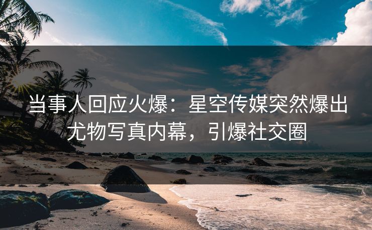 当事人回应火爆：星空传媒突然爆出尤物写真内幕，引爆社交圈