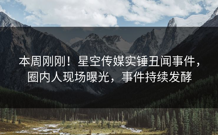 本周刚刚！星空传媒实锤丑闻事件，圈内人现场曝光，事件持续发酵