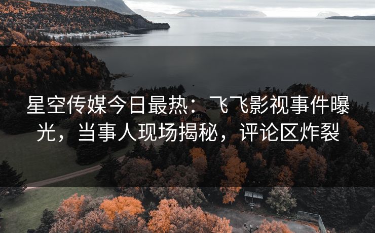星空传媒今日最热：飞飞影视事件曝光，当事人现场揭秘，评论区炸裂