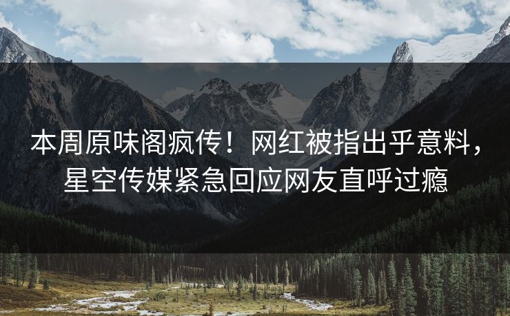 本周原味阁疯传！网红被指出乎意料，星空传媒紧急回应网友直呼过瘾