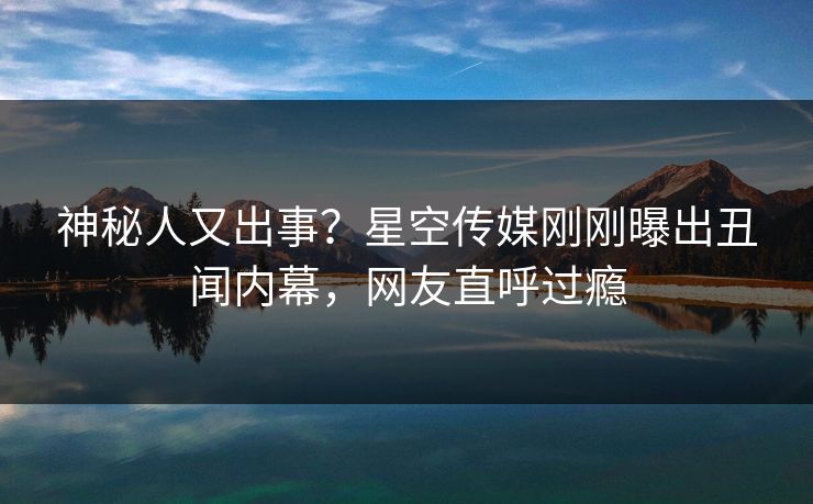 神秘人又出事？星空传媒刚刚曝出丑闻内幕，网友直呼过瘾