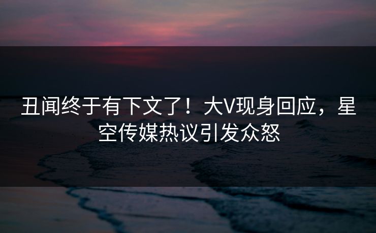 丑闻终于有下文了！大V现身回应，星空传媒热议引发众怒
