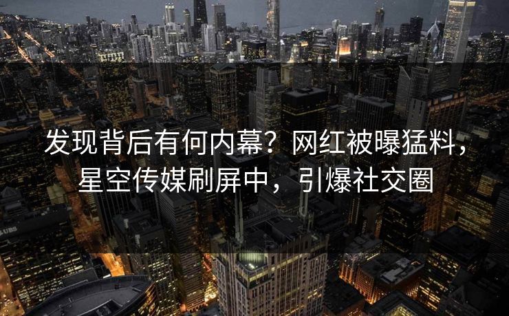 发现背后有何内幕？网红被曝猛料，星空传媒刷屏中，引爆社交圈