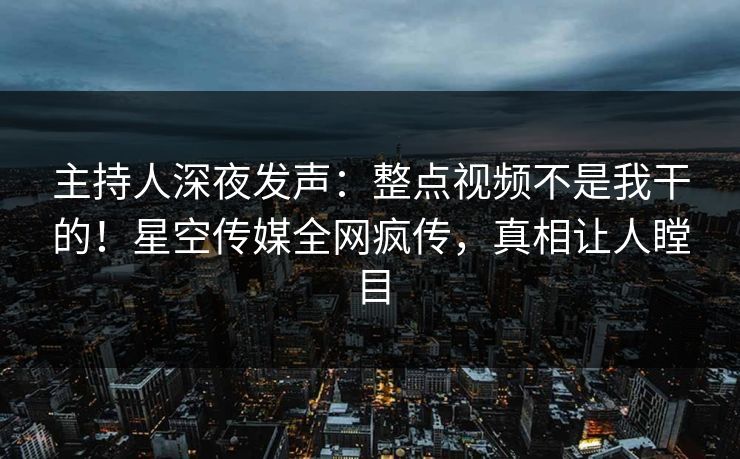 主持人深夜发声：整点视频不是我干的！星空传媒全网疯传，真相让人瞠目