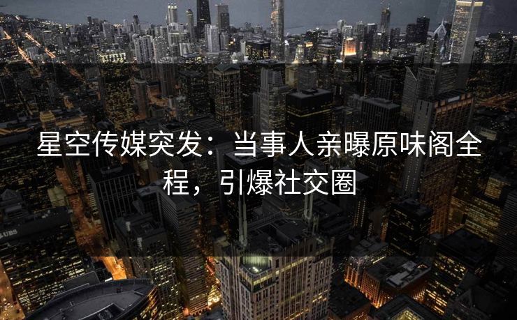 星空传媒突发：当事人亲曝原味阁全程，引爆社交圈