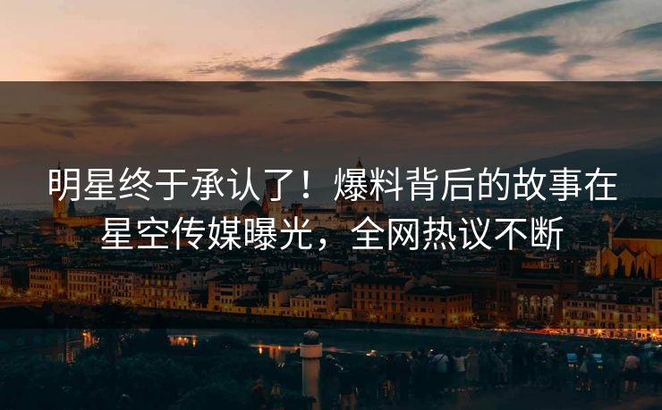 明星终于承认了！爆料背后的故事在星空传媒曝光，全网热议不断