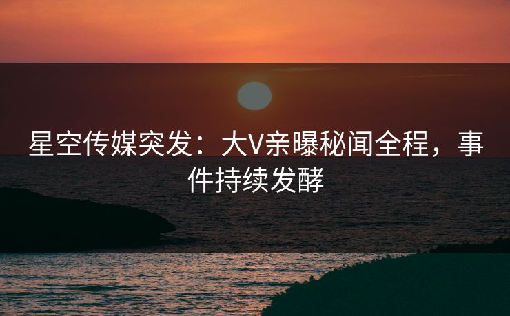 星空传媒突发：大V亲曝秘闻全程，事件持续发酵